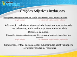 Orações Adjetivas Reduzidas
O louquinho estava parada com um cordão, amarrado na ponta de uma vassoura.
oração principal or. Subordinada adjetiva restritiva reduzida
A 2ª oração poderia ser desenvolvida, isto é, ser apresentada de
outra forma e, ainda assim, expressar a mesma ideia.
Observe e compare:
O louquinho estava parada com um cordão, que estava amarrado na ponta de uma
vassoura.
oração principal or. Subordinada adjetiva restritiva desenvolvida
Concluímos, então, que as orações subordinadas adjetivas podem
ser desenvolvidas ou reduzidas.
 