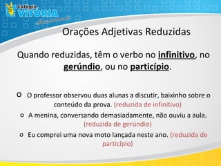 Orações Adjetivas Reduzidas
Quando reduzidas, têm o verbo no infinitivo, no
gerúndio, ou no particípio.
o O professor observou duas alunas a discutir, baixinho sobre o
conteúdo da prova. (reduzida de infinitivo)
o A menina, conversando demasiadamente, não ouviu a aula.
(reduzida de gerúndio)
o Eu comprei uma nova moto lançada neste ano. (reduzida de
particípio)
 