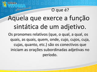 O que é?
Aquela que exerce a função
sintática de um adjetivo.
Os pronomes relativos (que, o qual, a qual, os
quais, as quais, quem, onde, cujo, cujos, cuja,
cujas, quanto, etc.) são os conectivos que
iniciam as orações subordinadas adjetivas no
período.
 