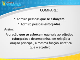 COMPARE:
• Admiro pessoas que se esforçam.
• Admiro pessoas esforçadas.
Assim:
A oração que se esforçam equivale ao adjetivo
esforçadas e desempenha, em relação à
oração principal, a mesma função sintática
que o adjetivo.
 