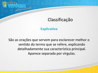Classificação
Explicativa
São as orações que servem para esclarecer melhor o
sentido do termo que se refere, explicando
detalhadamente sua característica principal.
Aparece separada por vírgulas.
 
