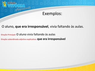 Exemplos:
O aluno, que era irresponsável, vivia faltando às aulas.
Oração Principal: O aluno vivia faltando às aulas
Oração subordinada adjetiva explicativa: que era irresponsável
 