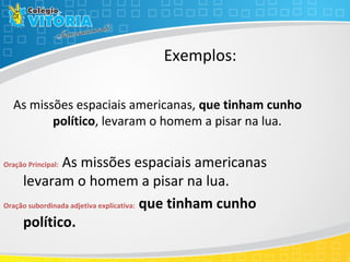 Exemplos:
As missões espaciais americanas, que tinham cunho
político, levaram o homem a pisar na lua.
Oração Principal: As missões espaciais americanas
levaram o homem a pisar na lua.
Oração subordinada adjetiva explicativa: que tinham cunho
político.
 