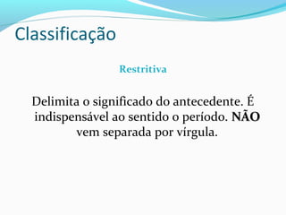 Restritiva
Delimita o significado do antecedente. É
indispensável ao sentido o período. NÃONÃO
vem separada por vírgula.
Classificação
 