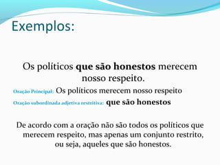 Os políticos que são honestosque são honestos merecem
nosso respeito.
Oração Principal: Os políticos merecem nosso respeito
Oração subordinada adjetiva restritiva: que são honestos
De acordo com a oração não são todos os políticos que
merecem respeito, mas apenas um conjunto restrito,
ou seja, aqueles que são honestos.
Exemplos:
 