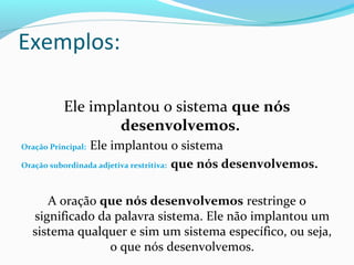 Ele implantou o sistema que nós
desenvolvemos.
Oração Principal: Ele implantou o sistema
Oração subordinada adjetiva restritiva: que nós desenvolvemos.
A oração que nós desenvolvemos restringe o
significado da palavra sistema. Ele não implantou um
sistema qualquer e sim um sistema específico, ou seja,
o que nós desenvolvemos.
Exemplos:
 