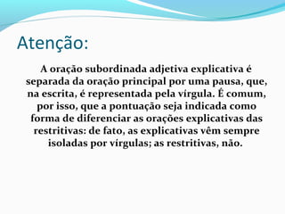 A oração subordinada adjetiva explicativa é
separada da oração principal por uma pausa, que,
na escrita, é representada pela vírgula. É comum,
por isso, que a pontuação seja indicada como
forma de diferenciar as orações explicativas das
restritivas: de fato, as explicativas vêm sempre
isoladas por vírgulas; as restritivas, não.
Atenção:
 