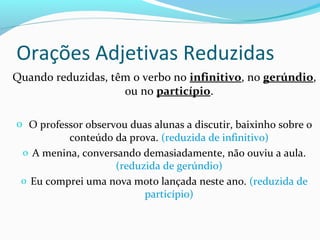 Quando reduzidas, têm o verbo no infinitivo, no gerúndio,
ou no particípio.
o O professor observou duas alunas a discutir, baixinho sobre o
conteúdo da prova. (reduzida de infinitivo)
o A menina, conversando demasiadamente, não ouviu a aula.
(reduzida de gerúndio)
o Eu comprei uma nova moto lançada neste ano. (reduzida de
particípio)
Orações Adjetivas Reduzidas
 