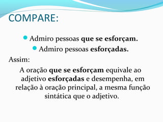 COMPARE:
Admiro pessoas que se esforçam.
Admiro pessoas esforçadas.
Assim:
A oração que se esforçam equivale ao
adjetivo esforçadas e desempenha, em
relação à oração principal, a mesma função
sintática que o adjetivo.
 