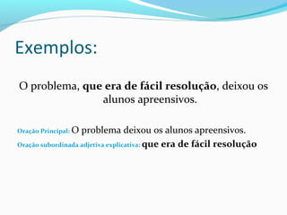Exemplos:
O problema, que era de fácil resolução, deixou os
alunos apreensivos.
Oração Principal: O problema deixou os alunos apreensivos.
Oração subordinada adjetiva explicativa: que era de fácil resolução
 