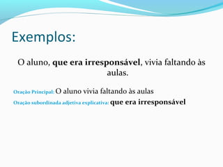 Exemplos:
O aluno, que era irresponsável, vivia faltando às
aulas.
Oração Principal: O aluno vivia faltando às aulas
Oração subordinada adjetiva explicativa: que era irresponsável
 