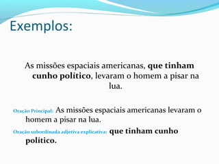 Exemplos:
As missões espaciais americanas, que tinham
cunho político, levaram o homem a pisar na
lua.
Oração Principal: As missões espaciais americanas levaram o
homem a pisar na lua.
Oração subordinada adjetiva explicativa: que tinham cunho
político.
 