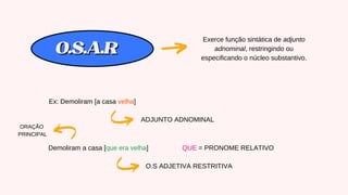 O.S.A.R
O.S.A.R
Exerce função sintática de adjunto
adnominal, restringindo ou
especificando o núcleo substantivo.
Ex: Demoliram [a casa velha]
ADJUNTO ADNOMINAL
Demoliram a casa [que era velha]
O.S ADJETIVA RESTRITIVA
ORAÇÃO
PRINCIPAL
QUE = PRONOME RELATIVO
 
