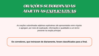 Os corredores, que treinavam de diariamente, foram classificados para a final.
As orações subordinadas adjetivas explicativas são apresentadas entre vírgulas
e agregam, por meio de explicação, informações e qualidades a um termo
presente na oração principal.
ORAÇÕESSUBORDINADAS
ORAÇÕESSUBORDINADAS
ADJETIVAS
ADJETIVAS EXPLICATIVAS
EXPLICATIVAS
 