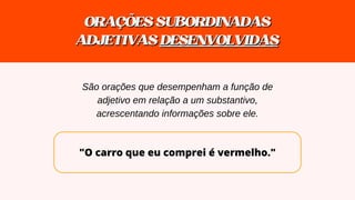 "O carro que eu comprei é vermelho."
ORAÇÕESSUBORDINADAS
ORAÇÕESSUBORDINADAS
ADJETIVAS
ADJETIVAS DESENVOLVIDAS
DESENVOLVIDAS
São orações que desempenham a função de
adjetivo em relação a um substantivo,
acrescentando informações sobre ele.
 
