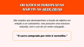 "O carro comprado por mim é vermelho."
ORAÇÕESSUBORDINADAS
ORAÇÕESSUBORDINADAS
ADJETIVAS
ADJETIVAS REDUZIDAS
REDUZIDAS
São orações que desempenham a função de adjetivo em
relação a um substantivo, mas possuem uma estrutura
reduzida, sem o uso de um verbo conjugado.
 