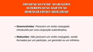 DIFERENÇASENTREASORAÇÕES
DIFERENÇASENTREASORAÇÕES
SUBORDINADASADJETIVAS
SUBORDINADASADJETIVAS
DESENVOLVIDAS
DESENVOLVIDAS E
E REDUZIDAS
REDUZIDAS
Desenvolvidas: Possuem um verbo conjugado,
introduzido por uma conjunção subordinativa.
Reduzidas: Não possuem um verbo conjugado, sendo
formadas por um particípio, um gerúndio ou um infinitivo.
 