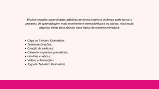 Ensinar orações subordinadas adjetivas de forma criativa e dinâmica pode tornar o
processo de aprendizagem mais envolvente e memorável para os alunos. Aqui estão
algumas ideias para abordar esse tópico de maneira inovadora:
Caça ao Tesouro Gramatical;
Teatro de Orações;
Criação de cartazes;
Caixa de surpresas gramaticais;
Histórias criaticas;
Vídeos e Animações
Jogo de Tabuleiro Gramatical.
 