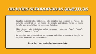ORAÇÕESSUBORDINADAS
ORAÇÕESSUBORDINADAS ADJETIVAS
ADJETIVAS
Orações subordinadas adjetivas são orações que exercem a função de
adjunto adnominal de um termo da oração principal, tendo a mesma
função que um adjetivo na estrutura frásica.
Além disso, são iniciadas pelos pronomes relativos “que”, “quem”,
“cujo”, “quanto”, “onde”
As orações vêm introduzidas por pronome relativo e exercem a função de
adjunto adnominal do antecedente.
Esta foi uma redação bem-sucedida.
 