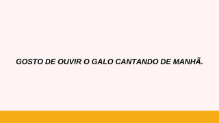 GOSTO DE OUVIR O GALO CANTANDO DE MANHÃ.
 