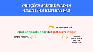 O público aplaudiu o ator que ganhou em 1º lugar.
PRONOME RELATIVO
ORAÇÃO
SUBORDINADA
ADJETIVA
RESTRITIVA
ORAÇÃO PRINCIPAL
ORAÇÕESSUBORDINADAS
ORAÇÕESSUBORDINADAS
ADJETIVAS
ADJETIVAS RESTRITIVAS
RESTRITIVAS
 