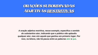 A oração adjetiva restritiva, nesse exemplo, especifica o sentido
do substantivo ator, indicando que o público não aplaudiu
qualquer ator, mas sim aquele que ganhou em primeiro lugar. Por
isso, na leitura, não há pausa entre as palavras ator e que.
ORAÇÕESSUBORDINADAS
ORAÇÕESSUBORDINADAS
ADJETIVAS
ADJETIVAS RESTRITIVAS
RESTRITIVAS
 