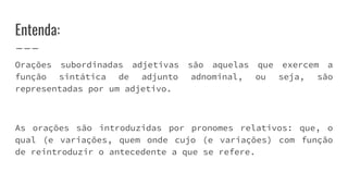 Entenda:
Orações subordinadas adjetivas são aquelas que exercem a
função sintática de adjunto adnominal, ou seja, são
representadas por um adjetivo.
As orações são introduzidas por pronomes relativos: que, o
qual (e variações, quem onde cujo (e variações) com função
de reintroduzir o antecedente a que se refere.
 