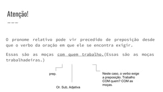 Atenção!
O pronome relativo pode vir precedido de preposição desde
que o verbo da oração em que ele se encontra exigir.
Essas são as moças com quem trabalho.(Essas são as moças
trabalhadeiras.)
Or. Sub, Adjetiva
prep. Neste caso, o verbo exige
a preposição. Trabalho
COM quem? COM as
moças.
 