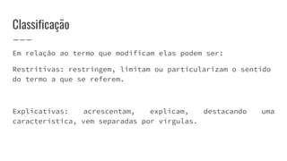 Classificação
Em relação ao termo que modificam elas podem ser:
Restritivas: restringem, limitam ou particularizam o sentido
do termo a que se referem.
Explicativas: acrescentam, explicam, destacando uma
característica, vem separadas por vírgulas.
 