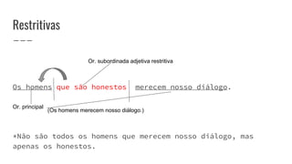 Restritivas
Os homens que são honestos merecem nosso diálogo.
*Não são todos os homens que merecem nosso diálogo, mas
apenas os honestos.
Or. principal
(Os homens merecem nosso diálogo.)
Or. subordinada adjetiva restritiva
 