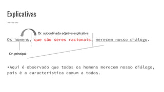 Explicativas
Os homens, que são seres racionais, merecem nosso diálogo.
*Aqui é observado que todos os homens merecem nosso diálogo,
pois é a característica comum a todos.
Or. principal
Or. subordinada adjetiva explicativa
 