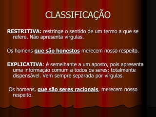 CLASSIFICAÇÃO
RESTRITIVA: restringe o sentido de um termo a que se
refere. Não apresenta vírgulas.
Os homens que são honestos merecem nosso respeito.
EXPLICATIVA: é semelhante a um aposto, pois apresenta
uma informação comum a todos os seres; totalmente
dispensável. Vem sempre separada por vírgulas.
Os homens, que são seres racionais, merecem nosso
respeito.
 