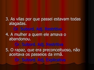 3. As vilas por que passei estavam todas
alagadas.
Or. Subord. Adj. Restritiva
4. A mulher a quem ele amava o
abandonou.
Or. Subord. Adj. Restritiva
5. O rapaz, que era preconceituoso, não
aceitava os passeios da irmã.
Or. Subord. Adj. Explicativa
 