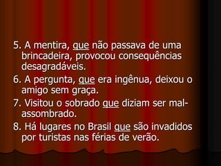 5. A mentira, que não passava de uma
brincadeira, provocou consequências
desagradáveis.
6. A pergunta, que era ingênua, deixou o
amigo sem graça.
7. Visitou o sobrado que diziam ser mal-
assombrado.
8. Há lugares no Brasil que são invadidos
por turistas nas férias de verão.
 