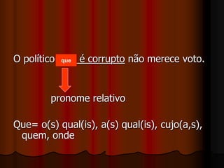 O político que é corrupto não merece voto.
pronome relativo
Que= o(s) qual(is), a(s) qual(is), cujo(a,s),
quem, onde
que
 