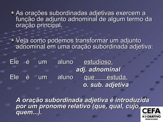 As orações subordinadas adjetivas exercem aAs orações subordinadas adjetivas exercem a
função de adjunto adnominal de algum termo dafunção de adjunto adnominal de algum termo da
oração principal.oração principal.
Veja como podemos transformar um adjuntoVeja como podemos transformar um adjunto
adnominal em uma oração subordinada adjetiva:adnominal em uma oração subordinada adjetiva:
Ele é um alunoEle é um aluno estudioso.estudioso.
adj. adnominaladj. adnominal
Ele é um alunoEle é um aluno que estuda.que estuda.
o. sub. adjetivao. sub. adjetiva
A oração subordinada adjetiva é introduzidaA oração subordinada adjetiva é introduzida
por um pronome relativo (que, qual, cujo,por um pronome relativo (que, qual, cujo,
quem...).quem...).
 