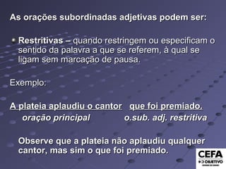 As orações subordinadas adjetivas podem ser:As orações subordinadas adjetivas podem ser:
Restritivas –Restritivas – quando restringem ou especificam oquando restringem ou especificam o
sentido da palavra a que se referem, à qual sesentido da palavra a que se referem, à qual se
ligam sem marcação de pausa.ligam sem marcação de pausa.
Exemplo:Exemplo:
A plateia aplaudiu o cantorA plateia aplaudiu o cantor que foi premiado.que foi premiado.
oração principal o.sub. adj. restritivaoração principal o.sub. adj. restritiva
Observe que a plateia não aplaudiu qualquerObserve que a plateia não aplaudiu qualquer
cantor, mas sim o que foi premiado.cantor, mas sim o que foi premiado.
 