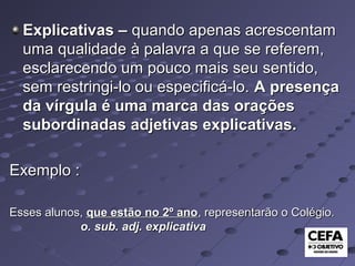 Explicativas –Explicativas – quando apenas acrescentamquando apenas acrescentam
uma qualidade à palavra a que se referem,uma qualidade à palavra a que se referem,
esclarecendo um pouco mais seu sentido,esclarecendo um pouco mais seu sentido,
sem restringi-lo ou especificá-lo.sem restringi-lo ou especificá-lo. A presençaA presença
da vírgula é uma marca das oraçõesda vírgula é uma marca das orações
subordinadas adjetivas explicativas.subordinadas adjetivas explicativas.
Exemplo :Exemplo :
Esses alunos,Esses alunos, que estão no 2º anoque estão no 2º ano, representarão o Colégio., representarão o Colégio.
o. sub. adj. explicativao. sub. adj. explicativa
 