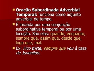 Oração Subordinada Adverbial Temporal:  funciona como adjunto adverbial de tempo.  É iniciada por uma conjunção subordinativa temporal ou por uma locução. São elas:  quando, enquanto, sempre que, assim que, desde que, logo que, mal.  Ex:   Fico triste,  sempre que  vou à casa de Juvenildo. 