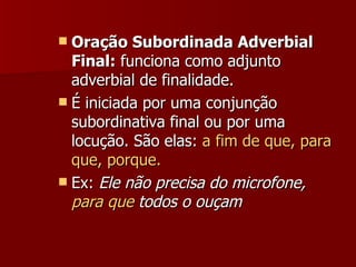 Oração Subordinada Adverbial Final:  funciona como adjunto adverbial de finalidade. É iniciada por uma conjunção subordinativa final ou por uma locução. São elas:  a fim de que, para que, porque. Ex:  Ele não precisa do microfone,  para que  todos o ouçam   