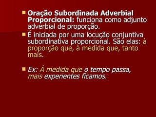 Oração Subordinada Adverbial Proporcional:  funciona como adjunto adverbial de proporção. É iniciada por uma locução conjuntiva subordinativa proporcional. São elas:  à proporção que, à medida que, tanto mais. Ex:  À medida que  o tempo passa,  mais  experientes ficamos. 