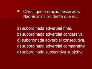 Classifique a oração destacada: Não és  mais prudente que eu : a) subordinada adverbial final. b) subordinada adverbial concessiva. c) subordinada adverbial consecutiva. d) subordinada adverbial comparativa. e) subordinada substantiva subjetiva. 