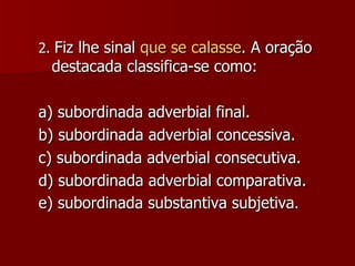 2.  Fiz lhe sinal  que se calasse . A oração destacada classifica-se como: a) subordinada adverbial final. b) subordinada adverbial concessiva. c) subordinada adverbial consecutiva. d) subordinada adverbial comparativa. e) subordinada substantiva subjetiva . 