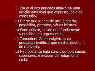 3. Em qual dos períodos abaixo há uma oração adverbial que expressa idéia de concessão? a) Diz-se que a obra de arte é aberta; possibilita, portanto, várias leituras. b) Pode criticar, desde que fundamente sua crítica em argumentos. c) Tamanhas são as exigências da pesquisa científica, que muitos desistem de realiza-la. d) Não obstante haja concluído dois cursos superiores, é incapaz de redigir uma carta. 