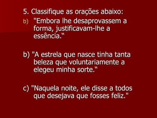 5. Classifique as orações abaixo: "Embora lhe desaprovassem a forma, justificavam-lhe a essência.“ b) "A estrela que nasce tinha tanta beleza que voluntariamente a elegeu minha sorte.“ c) "Naquela noite, ele disse a todos que desejava que fosses feliz." 