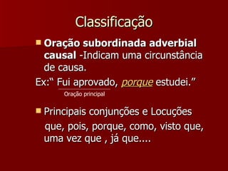 Classificação Oração subordinada adverbial causal  -Indicam uma circunstância de causa. Ex:“ Fui aprovado,  porque  estudei.” Principais conjunções e Locuções que, pois, porque, como, visto que, uma vez que , já que....  Oração principal 