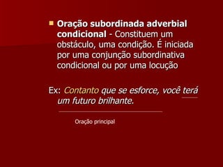 Oração subordinada adverbial condicional  - Constituem um obstáculo, uma condição. É iniciada por uma conjunção subordinativa condicional ou por uma locução  Ex:  Contanto  que se esforce, você terá um futuro brilhante. Oração principal 