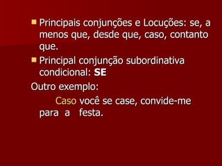 Principais conjunções e Locuções: se, a menos que, desde que, caso, contanto que.  Principal conjunção subordinativa   condicional:  SE   Outro exemplo: Caso  você se case,   convide-me para  a  festa.  