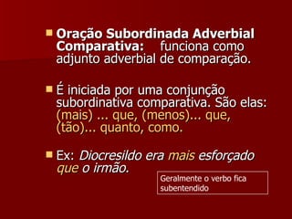 Oração Subordinada Adverbial Comparativa:     funciona como adjunto adverbial de comparação.  É iniciada por uma conjunção subordinativa comparativa. São elas:  (mais) ... que, (menos)... que, (tão)... quanto, como. Ex:  Diocresildo era  mais  esforçado  que  o irmão. Geralmente o verbo fica subentendido 