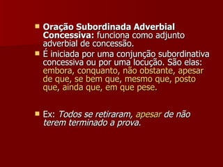 Oração Subordinada Adverbial Concessiva:  funciona como adjunto adverbial de concessão. É iniciada por uma conjunção subordinativa concessiva ou por uma locução. São elas:  embora, conquanto, não obstante, apesar de que, se bem que, mesmo que, posto que, ainda que, em que pese. Ex:  Todos se retiraram,  apesar  de não terem terminado a prova.   